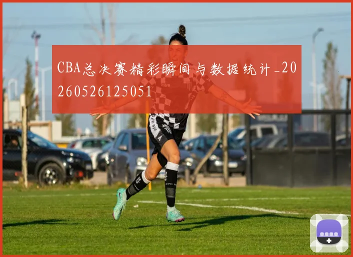 CBA总决赛精彩瞬间与数据统计_20260526125051