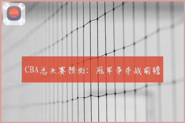 CBA总决赛预测:冠军争夺战前瞻
